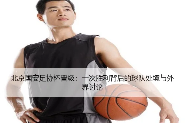 北京国安足协杯晋级：一次胜利背后的球队处境与外界讨论